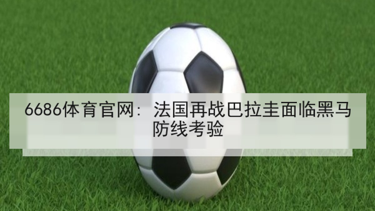 6686体育官网: 法国再战巴拉圭面临黑马防线考验