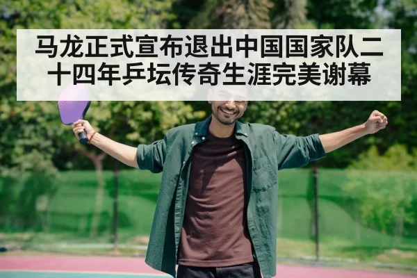 马龙正式宣布退出中国国家队二十四年乒坛传奇生涯完美谢幕